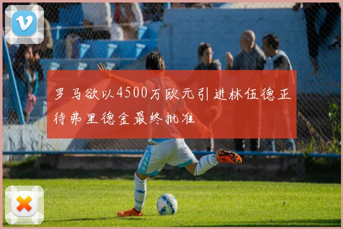 罗马欲以4500万欧元引进林伍德正待弗里德金最终批准