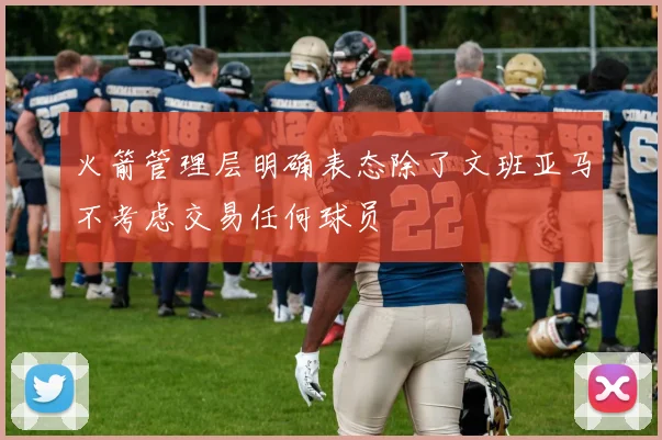 火箭管理层明确表态除了文班亚马不考虑交易任何球员