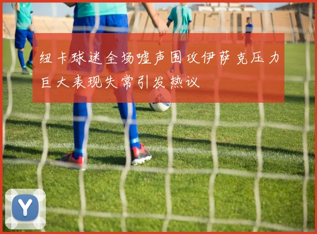 纽卡球迷全场嘘声围攻伊萨克压力巨大表现失常引发热议