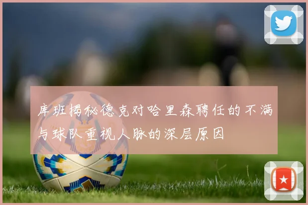 库班揭秘德克对哈里森聘任的不满与球队重视人脉的深层原因