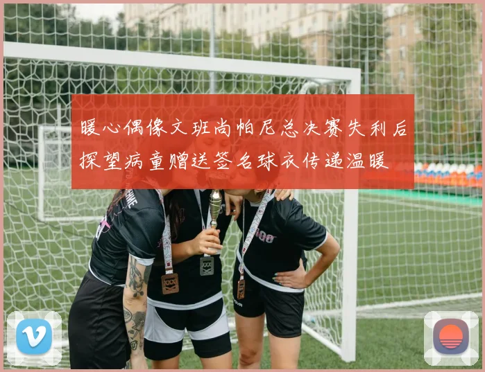 暖心偶像文班尚帕尼总决赛失利后探望病童赠送签名球衣传递温暖