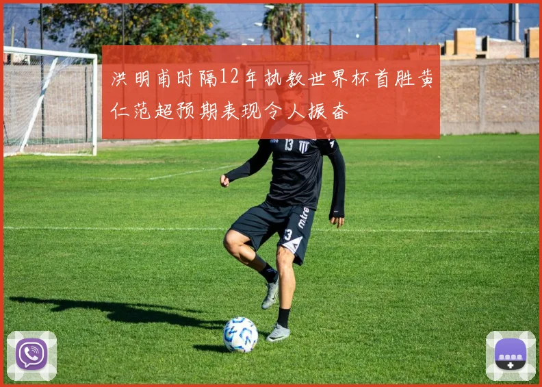 洪明甫时隔12年执教世界杯首胜黄仁范超预期表现令人振奋