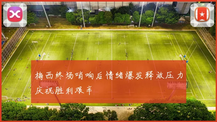 梅西终场哨响后情绪爆发释放压力庆祝胜利艰辛