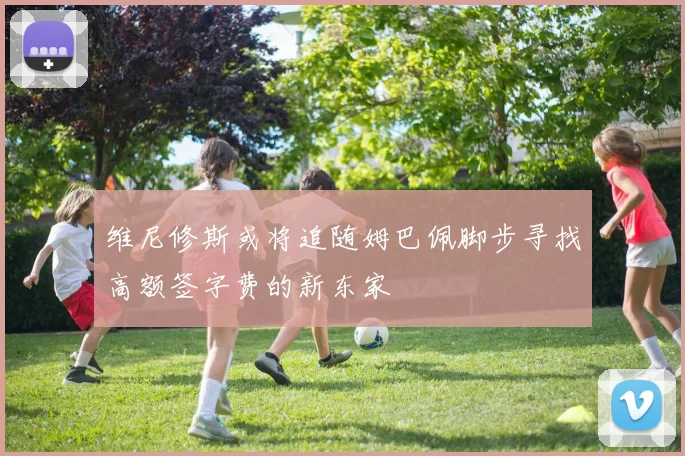 维尼修斯或将追随姆巴佩脚步寻找高额签字费的新东家