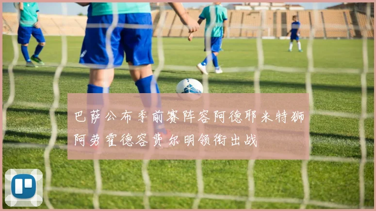 巴萨公布季前赛阵容阿德耶米特狮阿劳霍德容费尔明领衔出战