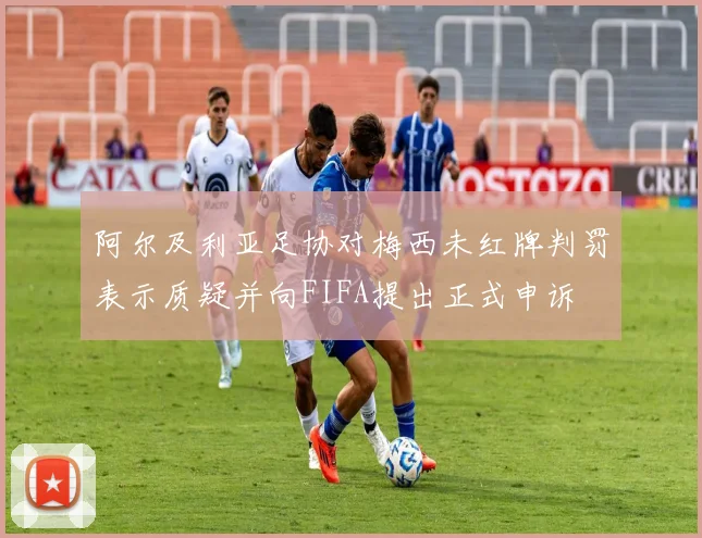 阿尔及利亚足协对梅西未红牌判罚表示质疑并向FIFA提出正式申诉