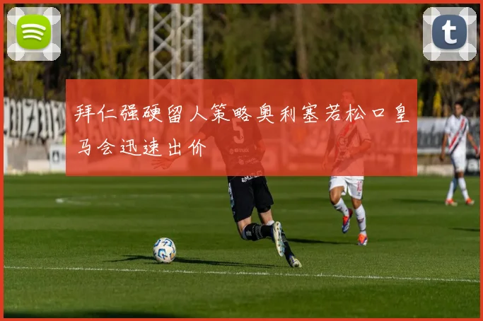 拜仁强硬留人策略奥利塞若松口皇马会迅速出价