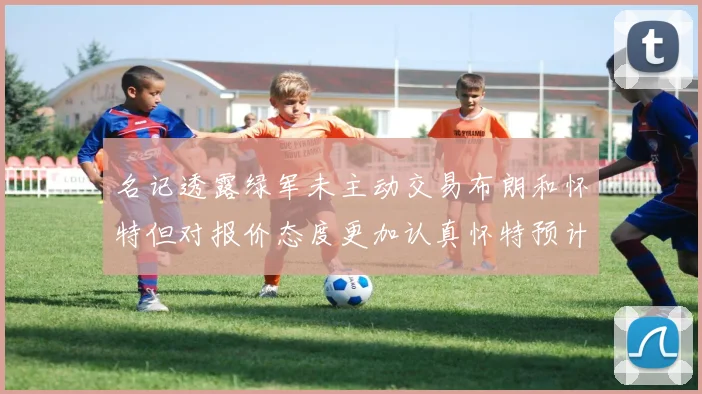 名记透露绿军未主动交易布朗和怀特但对报价态度更加认真怀特预计留队