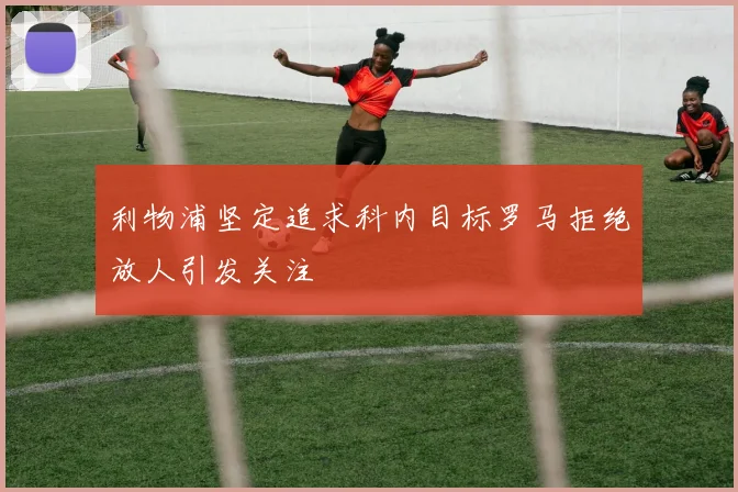 利物浦坚定追求科内目标罗马拒绝放人引发关注