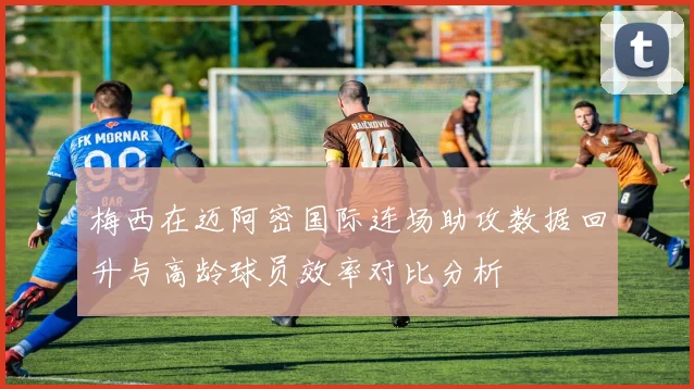梅西在迈阿密国际连场助攻数据回升与高龄球员效率对比分析