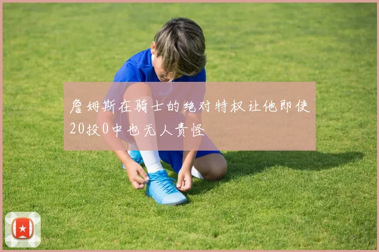 詹姆斯在骑士的绝对特权让他即使20投0中也无人责怪